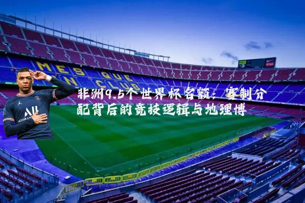 非洲9.5个世界杯名额：赛制分配背后的竞技逻辑与地理博弈